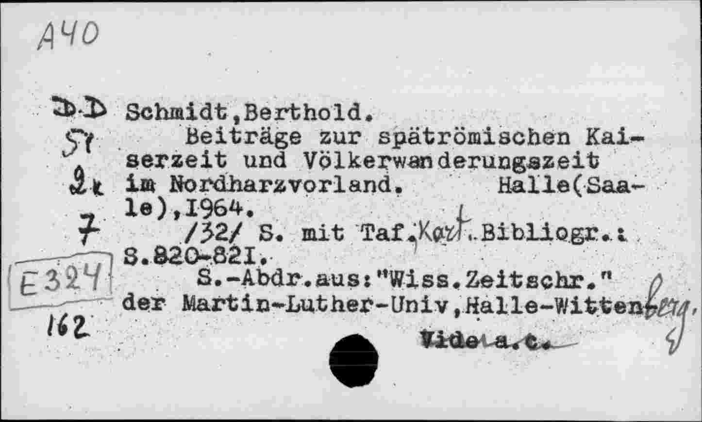 ﻿АЧО
ГЬЇ>
Я
it
?
Ї4І
Schmidt,Berthold.
Beiträge zur spätrömischen Kaiserzeit und Völkerwanderungszeit im Nordharzvorland.	Halle(Saa-
le),I964.	j
/52/ S. mit Taf.Kp^-BibHogr.A
S.Ô2O-82I.	'
S.-Abdr.aus:”Wiss.Zeitschr.,, Л der Martin*Luther-Univ .Halle-Witten^/»